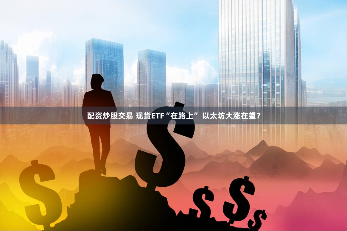 配资炒股交易 现货ETF“在路上” 以太坊大涨在望？