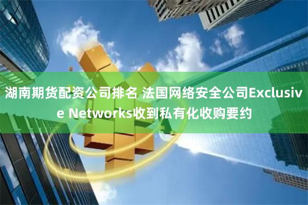 湖南期货配资公司排名 法国网络安全公司Exclusive Networks收到私有化收购要约