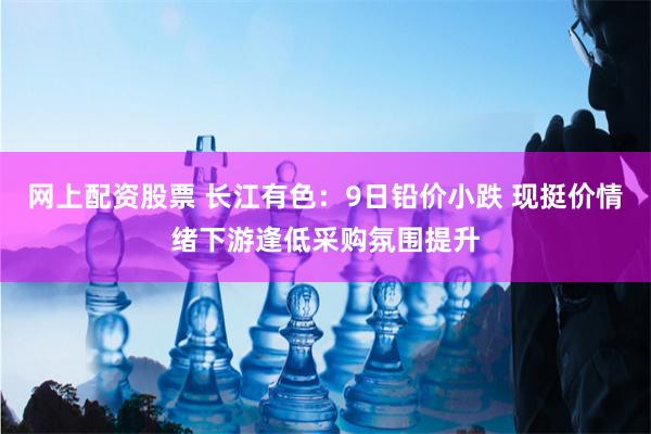 网上配资股票 长江有色：9日铅价小跌 现挺价情绪下游逢低采购氛围提升