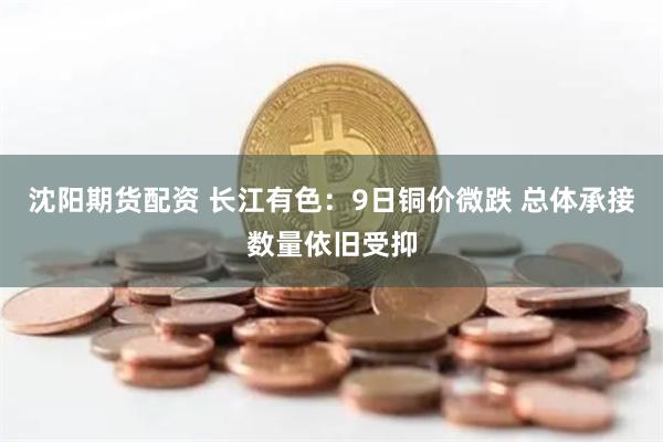 沈阳期货配资 长江有色：9日铜价微跌 总体承接数量依旧受抑