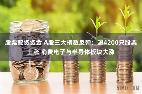 股票配资资金 A股三大指数反弹：超4200只股票上涨 消费电子与半导体板块大涨