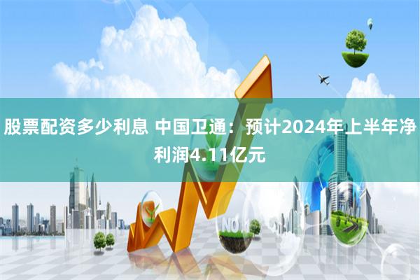 股票配资多少利息 中国卫通：预计2024年上半年净利润4.11亿元