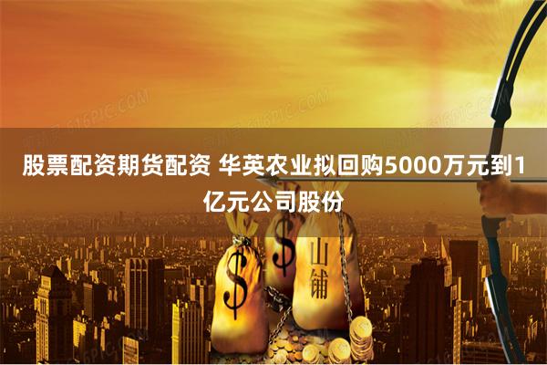 股票配资期货配资 华英农业拟回购5000万元到1亿元公司股份