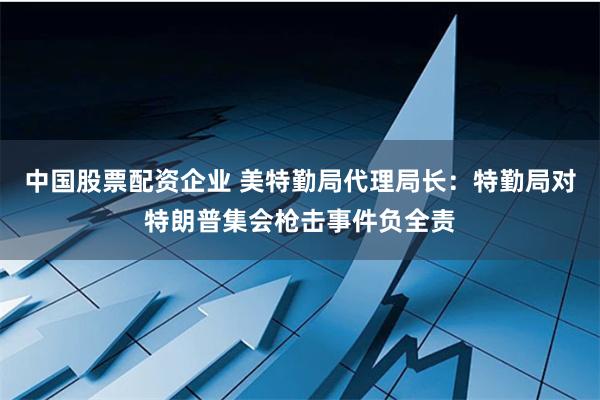 中国股票配资企业 美特勤局代理局长：特勤局对特朗普集会枪击事件负全责