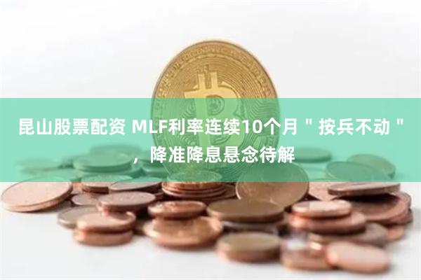 昆山股票配资 MLF利率连续10个月＂按兵不动＂ ，降准降息悬念待解