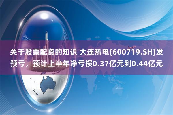 关于股票配资的知识 大连热电(600719.SH)发预亏，预计上半年净亏损0.37亿元到0.44亿元