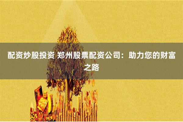 配资炒股投资 郑州股票配资公司：助力您的财富之路