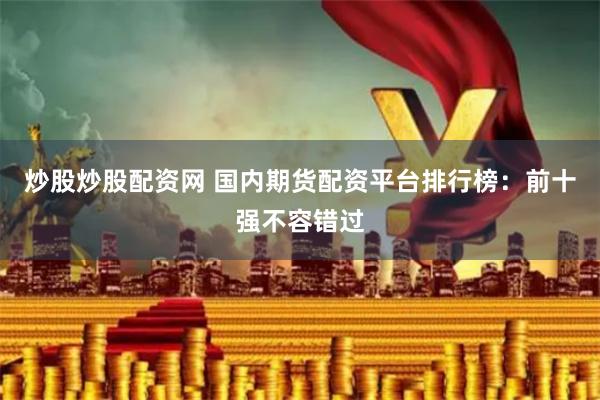 炒股炒股配资网 国内期货配资平台排行榜：前十强不容错过