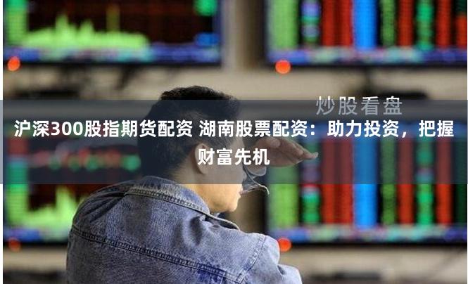 沪深300股指期货配资 湖南股票配资：助力投资，把握财富先机
