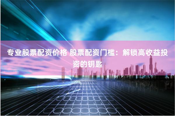 专业股票配资价格 股票配资门槛：解锁高收益投资的钥匙
