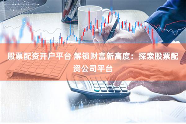 股票配资开户平台 解锁财富新高度：探索股票配资公司平台