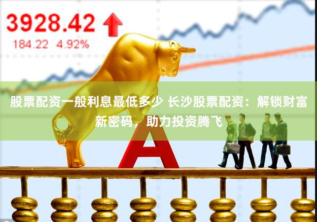 股票配资一般利息最低多少 长沙股票配资：解锁财富新密码，助力投资腾飞