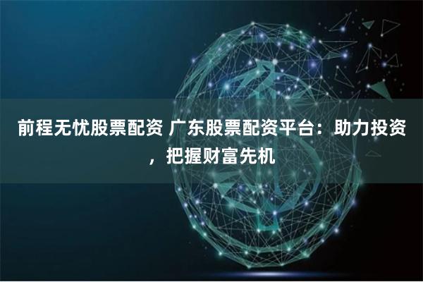 前程无忧股票配资 广东股票配资平台：助力投资，把握财富先机