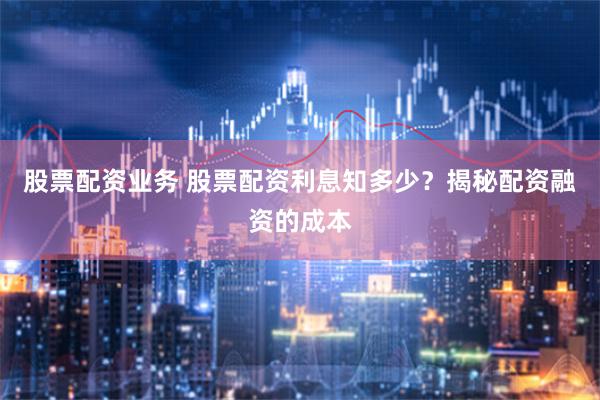股票配资业务 股票配资利息知多少？揭秘配资融资的成本