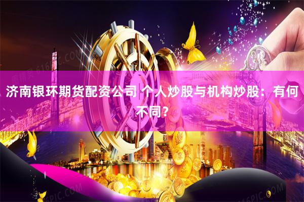 济南银环期货配资公司 个人炒股与机构炒股：有何不同？