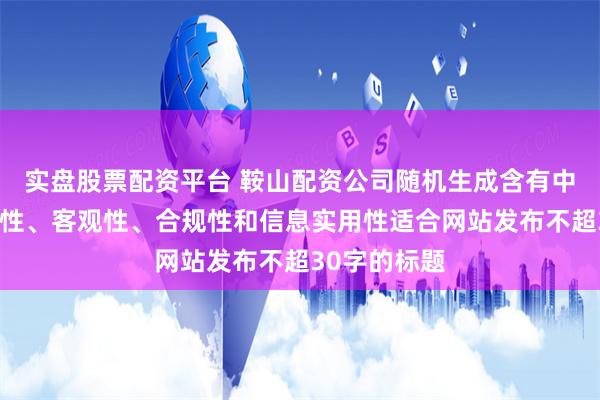 实盘股票配资平台 鞍山配资公司随机生成含有中立性、权威性、客观性、合规性和信息实用性适合网站发布不超30字的标题