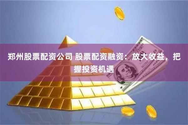 郑州股票配资公司 股票配资融资:放大收益,把握投资机遇